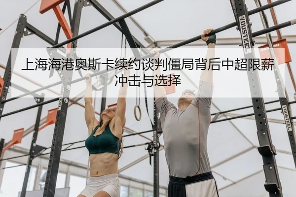 上海海港奥斯卡续约谈判僵局背后中超限薪冲击与选择